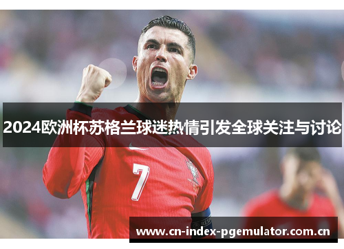 2024欧洲杯苏格兰球迷热情引发全球关注与讨论 2024欧洲杯苏格兰球迷热情引发全球关注与讨论