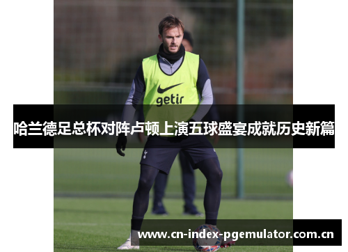 哈兰德足总杯对阵卢顿上演五球盛宴成就历史新篇