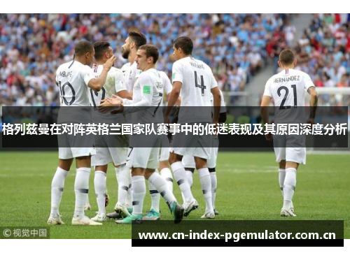 格列兹曼在对阵英格兰国家队赛事中的低迷表现及其原因深度分析 格列兹曼在对阵英格兰国家队赛事中的低迷表现及其原因深度分析