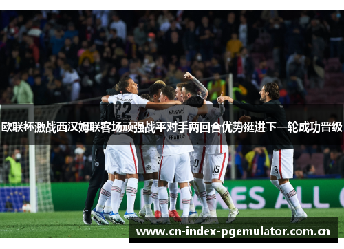 欧联杯激战西汉姆联客场顽强战平对手两回合优势挺进下一轮成功晋级 欧联杯激战西汉姆联客场顽强战平对手两回合优势挺进下一轮成功晋级