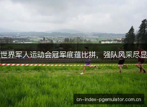 世界军人运动会冠军底蕴比拼，强队风采尽显